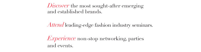 Discover the most sought-after emerging and established brands.   Attend leading-edge fashion industry seminars.   Experience non-stop networking, parties and events. 